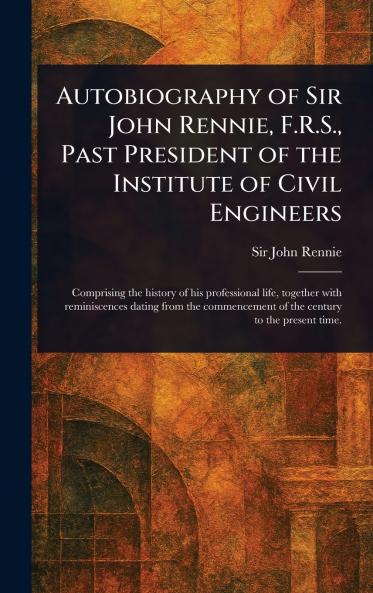 Autobiography of Sir John Rennie F.R.S. Past President of the Institute of Civil Engineers
