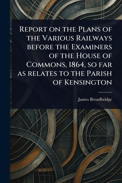 Report on the Plans of the Various Railways Before the Examiners of the House of Commons 1864 so Far as Relates to the Parish of Kensington