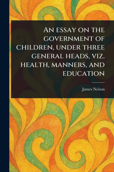 Essay on the Government of Children Under Three General Heads Viz. Health Manners and Education