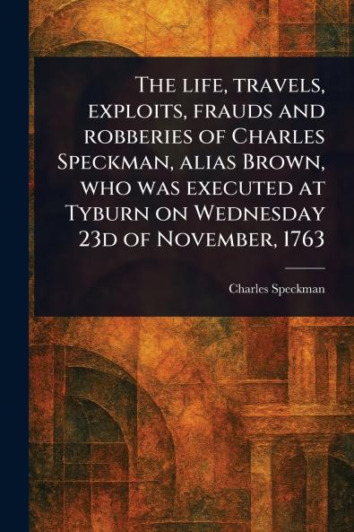 Life Travels Exploits Frauds and Robberies of Charles Speckman Alias Brown Who Was Executed at Tyburn on Wednesday 23d of November 1763
