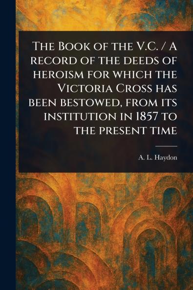 Book of the V.C. / A Record of the Deeds of Heroism for Which the Victoria Cross Has Been Bestowed From Its Institution in 1857 to the Present Time