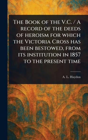 Book of the V.C. / A Record of the Deeds of Heroism for Which the Victoria Cross Has Been Bestowed From Its Institution in 1857 to the Present Time