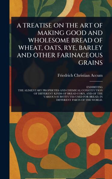 Treatise on the Art of Making Good and Wholesome Bread of Wheat Oats Rye Barley and Other Farinaceous Grains
