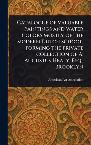 Catalogue of Valuable Paintings and Water Colors Mostly of the Modern Dutch School Forming the Private Collection of A. Augustus Healy Esq. Brooklyn