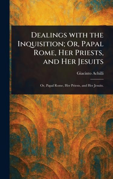 Dealings With the Inquisition; Or Papal Rome Her Priests and Her Jesuits