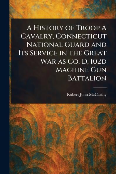 History of Troop A Cavalry Connecticut National Guard and Its Service in the Great War as Co. D 102d Machine Gun Battalion