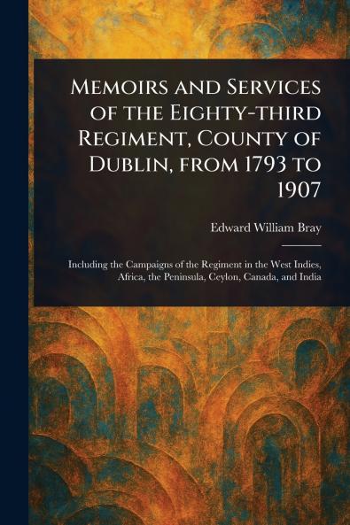 Memoirs and Services of the Eighty-third Regiment County of Dublin From 1793 to 1907