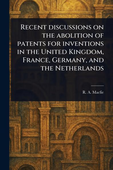 Recent Discussions on the Abolition of Patents for Inventions in the United Kingdom France Germany and the Netherlands