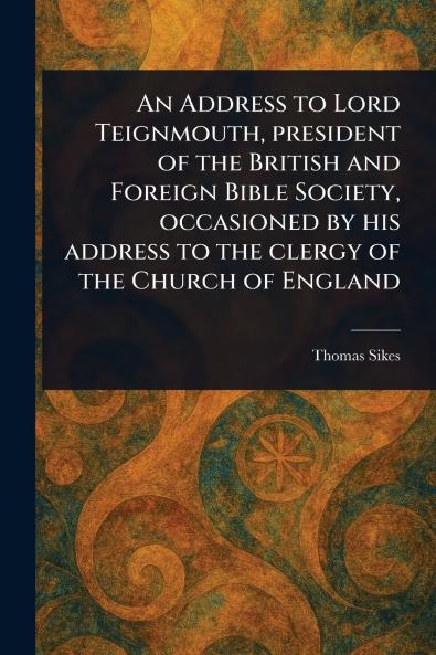 Address to Lord Teignmouth President of the British and Foreign Bible Society Occasioned by His Address to the Clergy of the Church of England