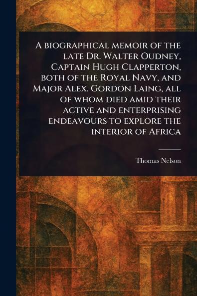 Biographical Memoir of the Late Dr. Walter Oudney Captain Hugh Clapperton Both of the Royal Navy and Major Alex. Gordon Laing All of Whom Died Amid Their Active and Enterprising Endeavours to Explore the Interior of Africa