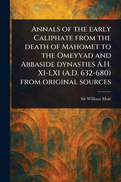 Annals of the Early Caliphate From the Death of Mahomet to the Omeyyad and Abbaside Dynasties A.H. XI-LXI (A.D. 632-680) From Original Sources