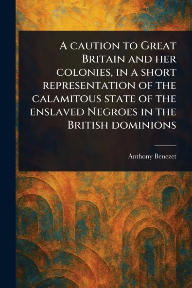 Caution to Great Britain and Her Colonies in a Short Representation of the Calamitous State of the Enslaved Negroes in the British Dominions