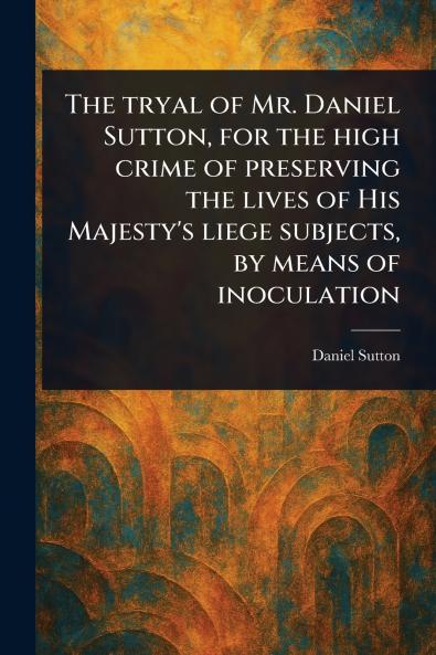 Tryal of Mr. Daniel Sutton for the High Crime of Preserving the Lives of His Majesty's Liege Subjects by Means of Inoculation