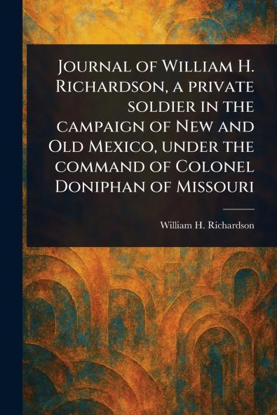 Journal of William H. Richardson a Private Soldier in the Campaign of New and Old Mexico Under the Command of Colonel Doniphan of Missouri