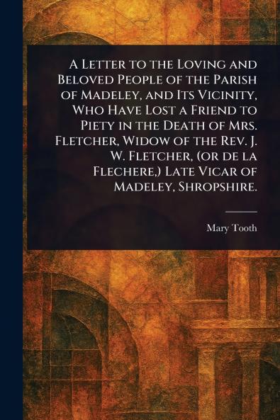 Letter to the Loving and Beloved People of the Parish of Madeley and Its Vicinity Who Have Lost a Friend to Piety in the Death of Mrs. Fletcher Widow of the Rev. J. W. Fletcher (or De La Flechere ) Late Vicar of Madeley Shropshire.