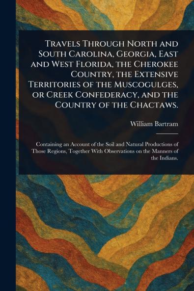 Travels Through North and South Carolina Georgia East and West Florida the Cherokee Country the Extensive Territories of the Muscogulges or Creek Confederacy and the Country of the Chactaws.