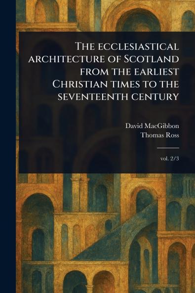 Ecclesiastical Architecture of Scotland From the Earliest Christian Times to the Seventeenth Century