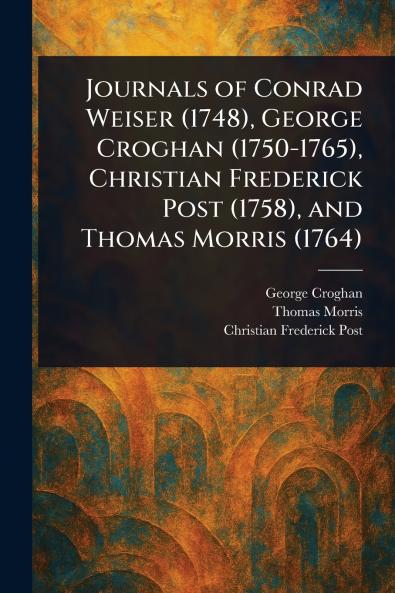 Journals of Conrad Weiser (1748) George Croghan (1750-1765) Christian Frederick Post (1758) and Thomas Morris (1764)