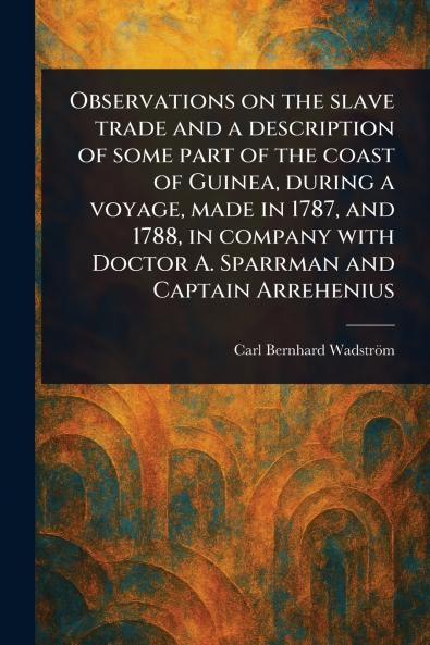 Observations on the Slave Trade and a Description of Some Part of the Coast of Guinea During a Voyage Made in 1787 and 1788 in Company With Doctor A. Sparrman and Captain Arrehenius