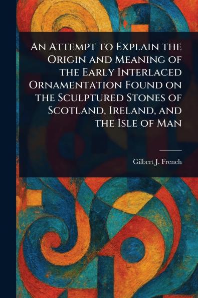 Attempt to Explain the Origin and Meaning of the Early Interlaced Ornamentation Found on the Sculptured Stones of Scotland Ireland and the Isle of Man