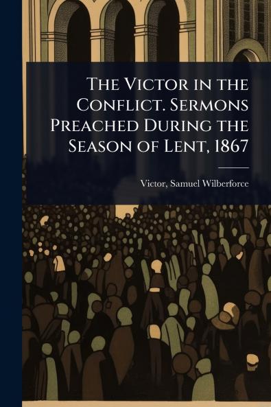 Victor in the Conflict. Sermons Preached During the Season of Lent 1867