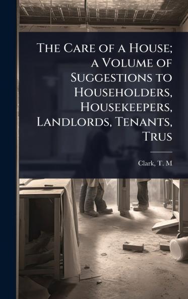 Care of a House; a Volume of Suggestions to Householders Housekeepers Landlords Tenants Trus