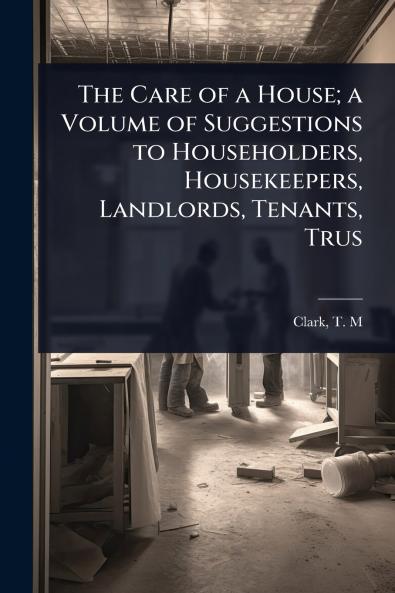 Care of a House; a Volume of Suggestions to Householders Housekeepers Landlords Tenants Trus
