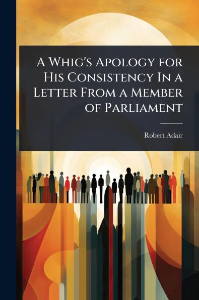 Whig's Apology for His Consistency In a Letter From a Member of Parliament