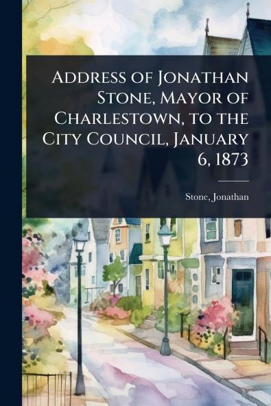 Address of Jonathan Stone Mayor of Charlestown to the City Council January 6 1873