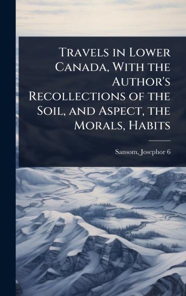 Travels in Lower Canada With the Author's Recollections of the Soil and Aspect the Morals Habits