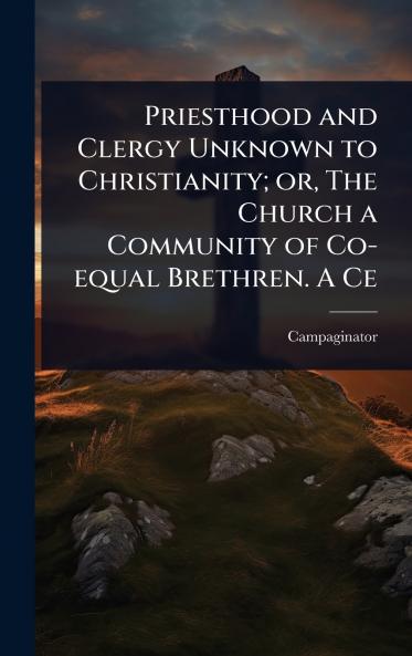 Priesthood and Clergy Unknown to Christianity; or The Church a Community of Co-equal Brethren. A Ce