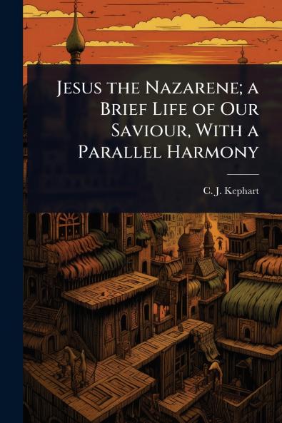 Jesus the Nazarene; a Brief Life of Our Saviour With a Parallel Harmony