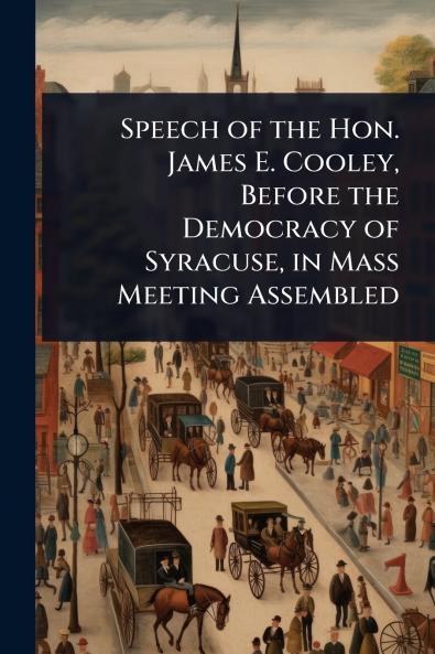 Speech of the Hon. James E. Cooley Before the Democracy of Syracuse in Mass Meeting Assembled