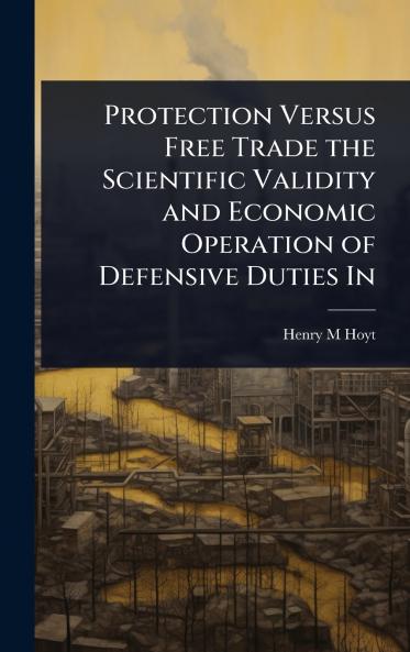 Protection Versus Free Trade the Scientific Validity and Economic Operation of Defensive Duties In