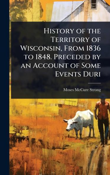 History of the Territory of Wisconsin From 1836 to 1848. Preceded by an Account of Some Events Duri