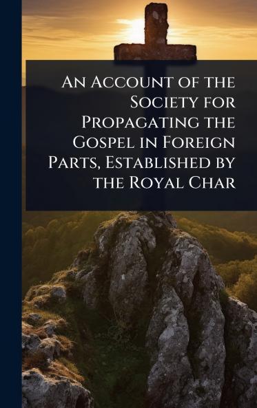 Account of the Society for Propagating the Gospel in Foreign Parts Established by the Royal Char