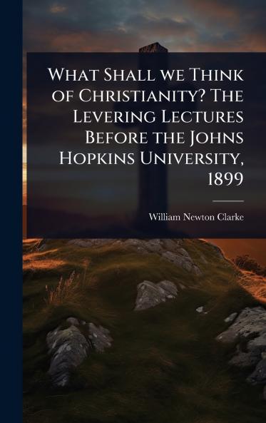 What Shall we Think of Christianity? The Levering Lectures Before the Johns Hopkins University 1899