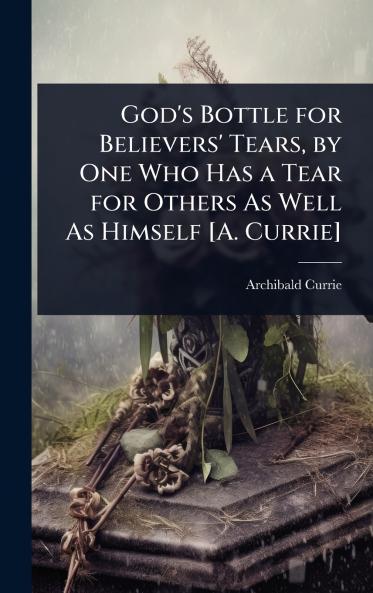 God's Bottle for Believers' Tears by One Who Has a Tear for Others As Well As Himself [A. Currie]