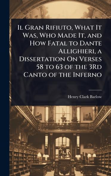 Il Gran Rifiuto What It Was Who Made It and How Fatal to Dante Allighieri a Dissertation On Verses 58 to 63 of the 3Rd Canto of the Inferno