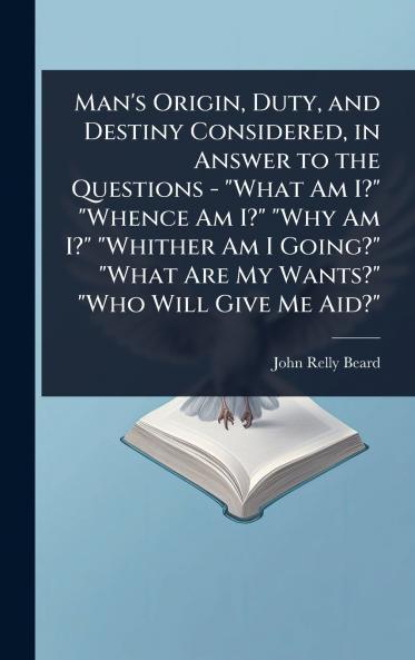 Man's Origin Duty and Destiny Considered in Answer to the Questions - What Am I? Whence Am I? Why Am I? Whither Am I Going? What Are My Wants? Who Will Give Me Aid?