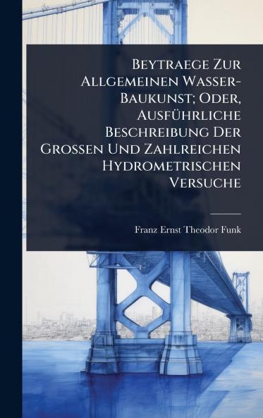 Beytraege Zur Allgemeinen Wasser-Baukunst; Oder AusfÃ1/4hrliche Beschreibung Der Grossen Und Zahlreichen Hydrometrischen Versuche