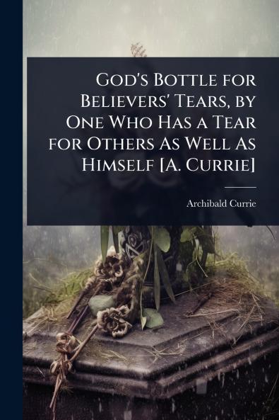 God's Bottle for Believers' Tears by One Who Has a Tear for Others As Well As Himself [A. Currie]