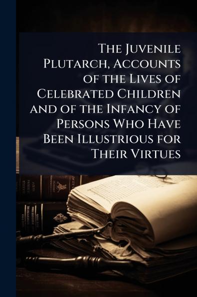 Juvenile Plutarch Accounts of the Lives of Celebrated Children and of the Infancy of Persons Who Have Been Illustrious for Their Virtues