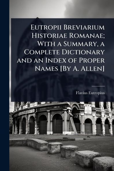 Eutropii Breviarium Historiae Romanae; With a Summary a Complete Dictionary and an Index of Proper Names [By A. Allen]