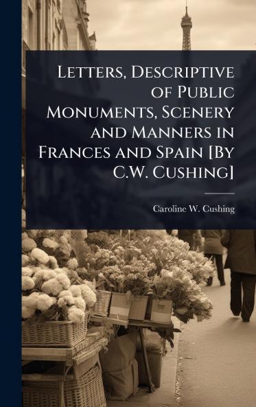 Letters Descriptive of Public Monuments Scenery and Manners in Frances and Spain [By C.W. Cushing]