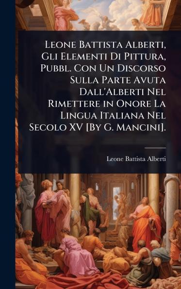 Leone Battista Alberti Gli Elementi Di Pittura Pubbl. Con Un Discorso Sulla Parte Avuta Dall'Alberti Nel Rimettere in Onore La Lingua Italiana Nel Secolo XV [By G. Mancini].