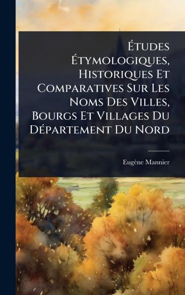 Ã&#137;tudes Ã&#137;tymologiques Historiques Et Comparatives Sur Les Noms Des Villes Bourgs Et Villages Du DÃ(c)partement Du Nord