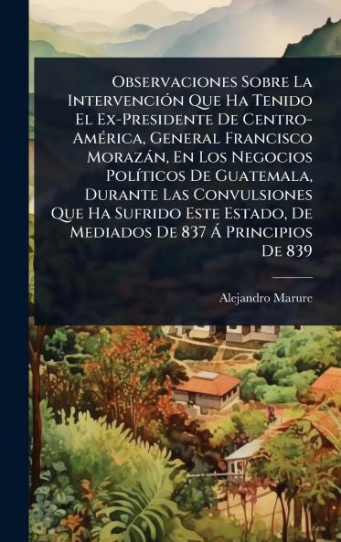 Observaciones Sobre La IntervenciÃ3n Que Ha Tenido El Ex-Presidente De Centro-AmÃ(c)rica General Francisco Morazàn En Los Negocios PolÃ-ticos De Guatemala Durante Las Convulsiones Que Ha Sufrido Este Estado De Mediados De 837 Ã Principios De 839