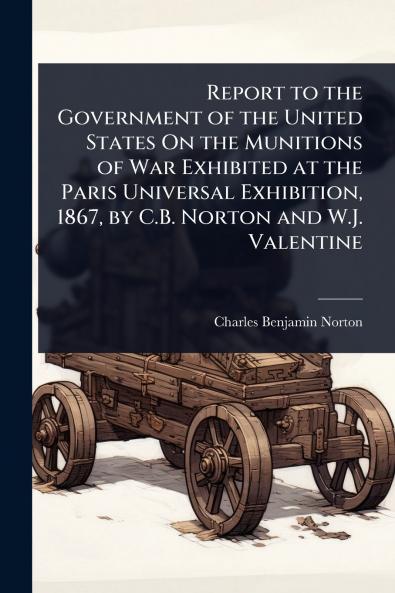 Report to the Government of the United States On the Munitions of War Exhibited at the Paris Universal Exhibition 1867 by C.B. Norton and W.J. Valentine