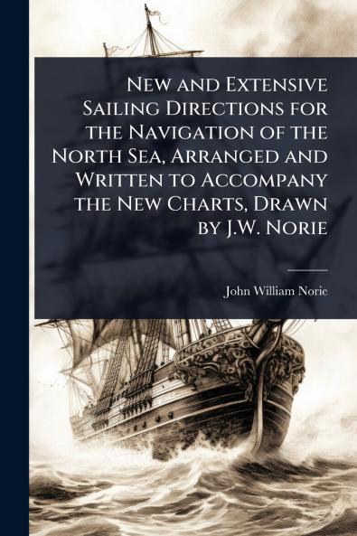 New and Extensive Sailing Directions for the Navigation of the North Sea Arranged and Written to Accompany the New Charts Drawn by J.W. Norie